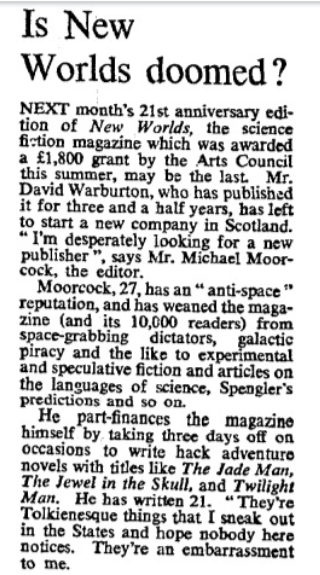 Is New Worlds doomed? 3rd Paragraph: "He part-finances the magazine himself by taking three days off on occasions to write hack adventure novels with titles like The Jade Man, The Jewel in the Skull and Twilight Man. He has written 21. 'They're Tokienesque things I sneak out and hope nobody here notices. They're an embarassment to me.'"