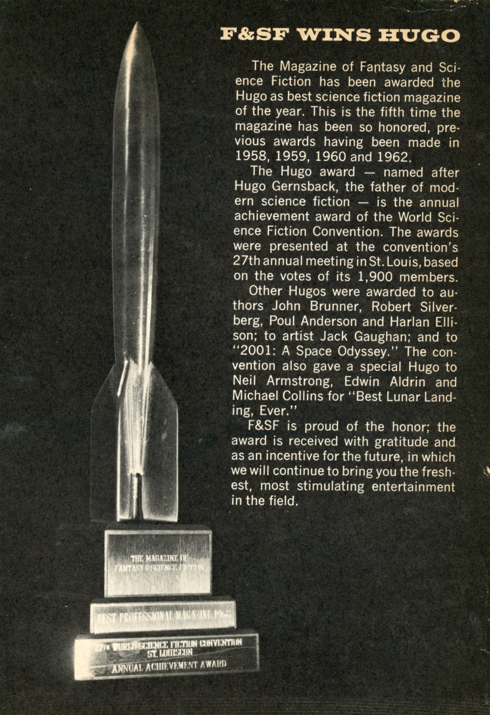 Full-page ad showing a Hugo award. The text on the image says: F&SF Wins Hugo. The Magazine of Fantasy and Science Fiction has been awarded the Hugo as best science fiction magazine of the year. This is the fifth time the magazine has been so honored, previous awards having been made in 1958, 1959, 1960 and 1962. The Hugo award —named after Hugo Gernsback, the father of modern science fiction— is the annual achievement award at the World Science Fiction Convention. The awards were presented at the convention's 27th annual meeting in St. Louis, based on the votes of its 1900 members. Other Hugos were awarded to authors John Brunner, Robert Silverberg, Poul Anderson and Harlan Ellison; to artist Jack Gaughan; and to 2001: A Space Odyssey. The convention also gave a special Hugo to Neil Armstrong, Edwin Aldrin and Michael Collins for Best Lunar Landing, Ever. F&SF is proud of the honor; the award is received with gratitude and as an incentive for the future, in which we will continue to bring you the freshest, most stimulating entertainment in the field.