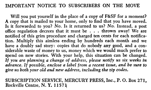 snippet of a page from the magazine: IMPORTANT NOTICE TO SUBSCRIBERS ON THE MOVE
Will you put yourself in the place of a copy of F&SF for a moment?
A copy that is mailed to your home, only to find that you have moved.
Is it forwarded to you? No. Is it returned to us? No. Instead, a post
office regulation decrees that it must be . . . thrown away! We are
notified of this grim procedure and charged ten cents for each notification.
Multiply this aimless ending by hundreds each month and we
have a doubly sad story: copies that do nobody any good, and a considerable
waste of money to us, money which we would much prefer to
spend on new stories. With your help, this situation can be changed.
lf you are planning a change of address, please notify us six weeks in
advance. lf possible, enclose a label from a recent issue, and be sure to
give us both your old and new address, including the zip codes.
SUBSCRIPTION SERVICE, MERCURY PRESS, Inc., P. 0. Box 271,
Rockville Centre, N.Y. 11571