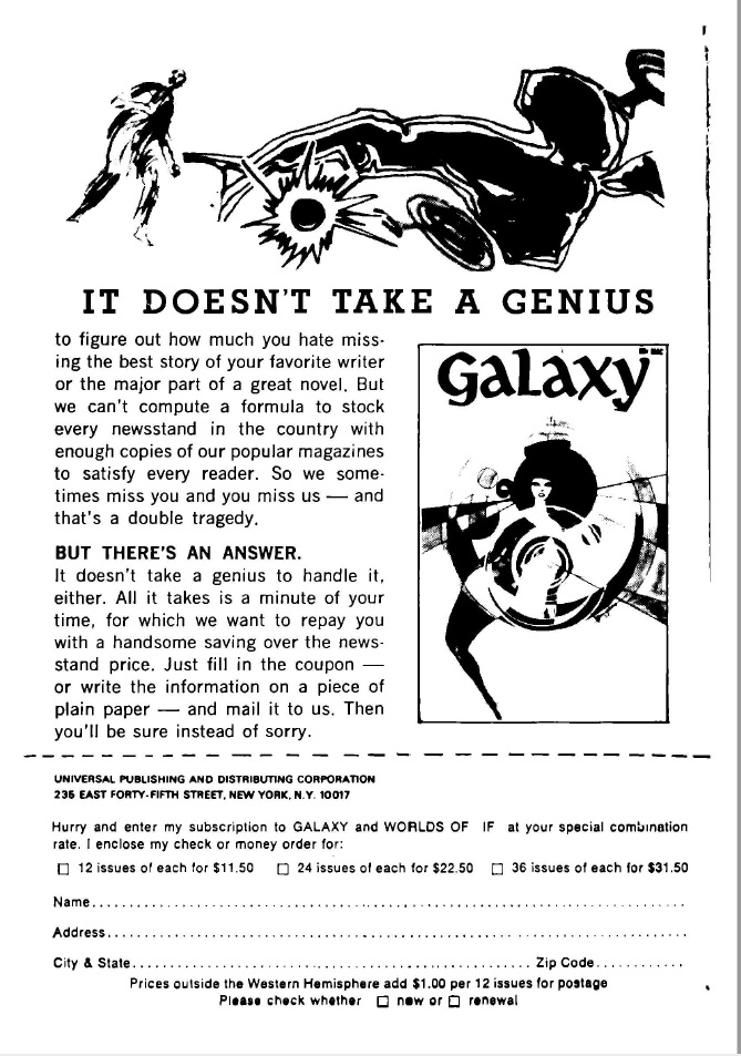 Page of a magazine. At the top is a drawing of a man standing next to a crashed car. Below it is this text: It doesn't take a genius to figure out how much you hate missing the best story of you favorite writer or the major part of a great novel. But we can't compute a formula to stock every newsstand in the country with enough copies of our popular magazines to satisfy every reader. So we sometimes miss you and you miss us, and that's a double tragedy. But there's an answer. It doesn't take a genius to handle it either. All it takes is a minute of your time, for which we want to repay you with a handsome saving over the newsstand price. Just fill in the coupon or write the information on a piece of plain paper and mail it to us. Then you'll be sure instead of sorry. To the right of this text is a sample cover of Galaxy magazine, showing an illustration of a woman's face inside concentric curves. At the bottom of the page is a form to order a magazine subscription.