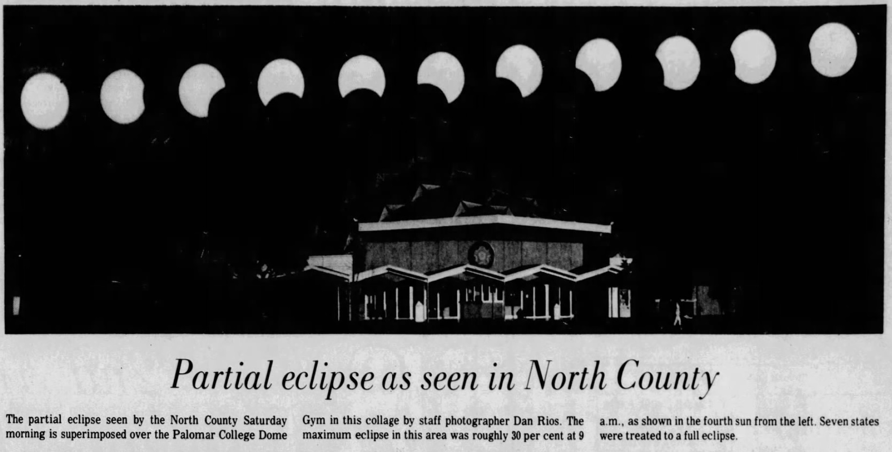 A black and white collage of several photographs of a partial solar eclipse over a college building. Below the image, the headline reads Partial Eclipse as seen in North County.  The caption reads The partial eclipse seen by teh North County Saturday morning is superimposed over the Palomar College Dome Gym in this collage by staff photographer Dan Rios.  The maximum ecliplse in this area was roughly 30 per cent at 9am as shown in the fourth sun from the left.  Seven states were treated to a full eclipse.