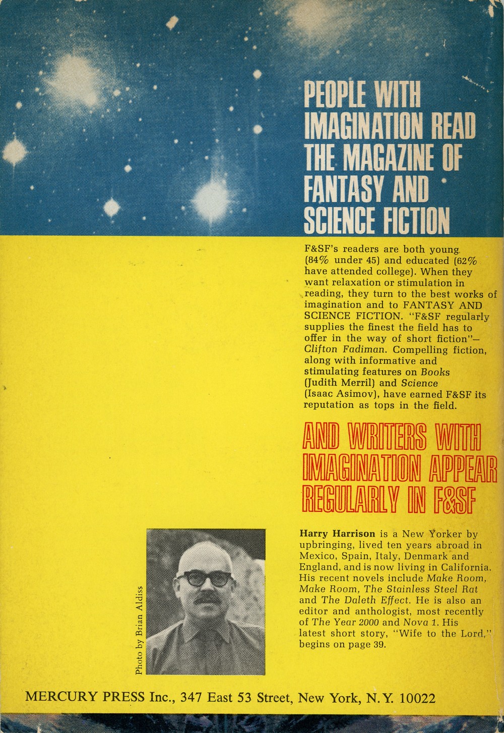 Back cover of a magazine. The text on it says: People with imagination read The Magazine of Fantasy and Science Fiction. F and S F's readers are both young, eighty-four percent under forty-five, and educated, sixty-two percent have attended college. When they want relaxation or stimulation in reading, they turn to the best works of imagination and to fantasy and science fiction. The text then gives a quote from Clifton Fadiman that says: F and S F regularly supplies the finest the field has to offer in the way of short fiction. The text goes on to add: Compelling fiction, along with informative and stimulating features on books by Judith Merrill and science by Isaac Asimov, have earned F and S F its reputation as tops in the field. Further down the page, larger text says: And writers with imagination regularly appear in F and S F. The bottom of the page shows a black-and-white photograph of a bald white man with eyeglasses and a moustache, accompanied by this text: Photo by Brian Aldiss. Harry Harrison is a New Yorker by upbringing, lived ten years abroad in Mexico, Spain, Italy, Denmark and England, and is now living in California. His recent novels include Make Room Make Room, The Stainless Steel Rat, and The Daleth Effect. He is also an editor and anthologist, most recently of The Year Two Thousand and Nova One. His latest short story, Wife to the Lord, begins on page thirty-nine.