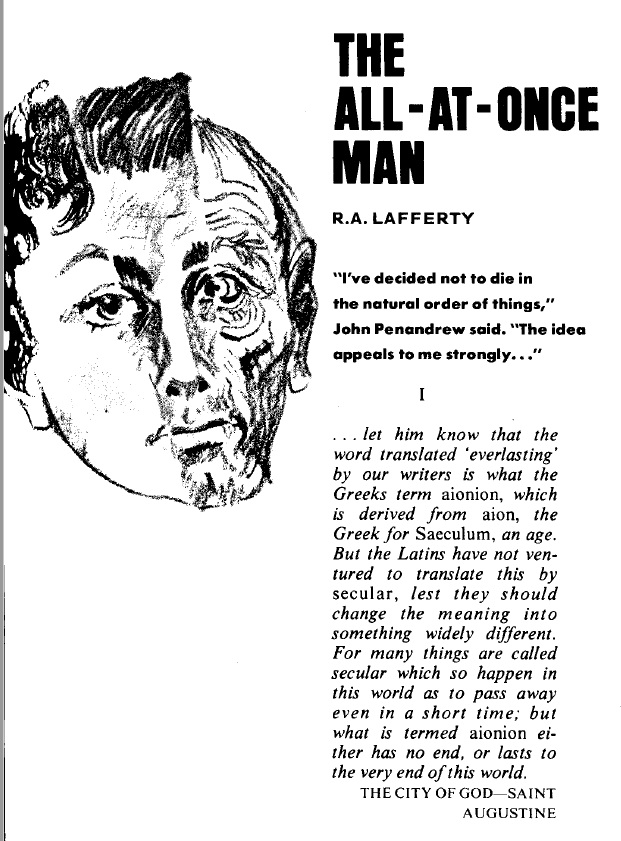 Illustration depicting a mans face split between child on the left, adult in the middle and elder on the right. The caption reads
'THE ALL-AT-ONCE MAN
R.A. LAFFERTY
'I've decided not to die in the natural order of things,' John Penandrew said, 'The idea appeals to me strongly...'
and goes on
'...let him know that the word translated 'everlasting'by our writers is what the Greeks term aionion, which is derived from aion, the Greek for Ssaeculum, an age. But the Latind have not ventured to translate this by secular, lest they should change the meaning into something widely different. For many things are called secularwhich so happen in this world as to pass away even in a short time; but what is termed aionion either has no end, or lasts to the very end of this world.
THE CITY OF GOD- SAINT AUGUSTINE'