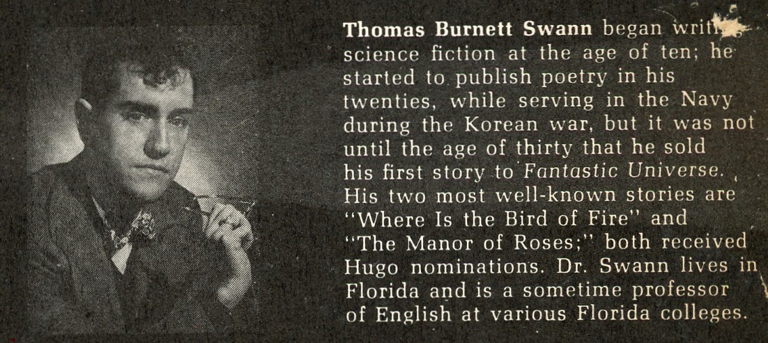 Biographical blurb for Thomas Burnett Swann with an inset black & white photograph of a young white man with dark hair that cascades in curls over his brow.  The text reads:  Thomas Burnett Swann began writing science fiction at the age of ten.  He started to publish poetry in his twenties, while serving in the Navy during the Korean war, but it was not until the age of thirty that he sold his first story to Fantastic Universe.  His two most well-known stories are 'Where is the Bird of Fire', and 'The Manor of Roses'; both received Hugo nominations.  Doctor Swann lives in Florida and is a sometime professor of English at various Florida colleges.