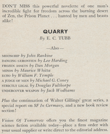 Text saying:
Don't miss this powerful novelette of one man's incredible fight for freedom across the burning desert of Zen, the Prison Planet...hunted by men and beasts alike!

Quarry by E. C. Tubb

Also
Moonchip by John Rankine
Dancing Gerontius  by Lee Harding
Frozen Assets by Dan Morgan
Minos by Muarice Whitta
Echo by William F. Temple
A Judge of Men by Michael G. Coney
Strictly Legal  by Douglas Fulthorpe
Undercover Weapon by Jack Wodhams

Plus the continuation of Walter Gilings' great series, a special report on SF In Germany, and a new book review section!

Vision of Tomorrow offers you the finest science fiction available - place a firm order with you usual supplier or write direct to the editorial address.