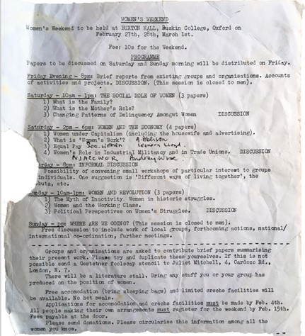 Women's Weekend Programme flyer saying:
Women's Weekend to be held at Buxton Hall, Ruskin College, Oxford on February 27th, 28th, March 1st.
Fee 10s for the weekend.
Programme
Papers to be discussed on Saturday and Sunday morning will be distributed on Friday.
Friday Evening - 8PM: Brief reports from existing groups and organisations. Accounts of activities and projects. Discussion. (This session is closed to men).
Saturday - 10am-1PM: The Social Role of Women (3 Papers)
1) What is the Family?
2) What is the Mother's Role?
3) Changing Patterns of Delinquency Amonst Women
Discussion

Saturday - 2PM-6PM: Women and the Economy (4 Papers)
1) Women under capitalism (including the housewife and advertising).
2) What is 'Women's Work'?
3) Equal Pay
4) Women's Role in Industrial Militancy and in Trade Unions.
Discussion

Saturday - 8PM: Informal Discussion:
Possibility of convening small workshops of particular interest to groups of individuals. One suggestion is "Different ways of living together", the kibbutz, etc.

Sunday - 10am-1PM: Women and Revolution (3 Papers)
1) The Myth of Inactivity: Women in historic struggles.
2) Women and the working class.
3) Political Perspectives on Women's Struggles.
Sunday - PM: Where are we going? (This session is closed to men).
Free discussion to include work of local groups, forthcoming actions, national/international co-ordination, further meetings.
Groups and organisations are asked to contribute brief papers summarising their present work. Please try and duplicate these yourselves. If this is not possible send a gestener foolscap stencil to Juliet Mitchell, 4, Cardozo rd., London N7.
There will be a literature stall. Bring my stuff you or your group has produced on the position of women.
Free accommodation (bring sleeping bags) and limited creche facilities will be available. No hot meals.
Application for accomodation and creche facitilties must be made by Feb 4th. All people making their own arrangements must register for the weekend by Feb 15th. Fees payable at the door.
Please send donations. Please circularise this information among all women you know,