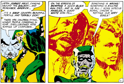 Two Comic Panels: 
Panel 1:
Green Arrow Monologuing with a Guardian of the Universe and Green Lantern looking on:
GA: Listen...forget about chasing around the galaxy!...and remember America...it's a good country...beautiful...fertile...and terribly sick! There are children dying...honest people cowering in fear...disillusioned college kids ripping up campuses...
Panel 2: Green Arrow's face showing anguish, behind him line drawings of Martin Luther King and Bobby Kennedy.
GA: On the streets of Memphis a good black man died...and in Los Angeles a good white man fell...something is wrong! Something is killing us all...! Some hideous moral cnacer is rotting our very souls!