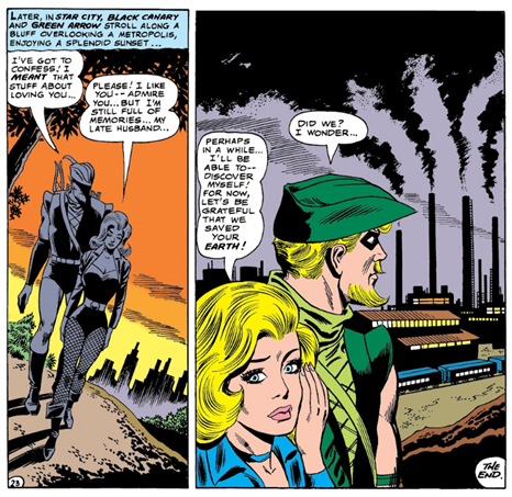 Two panels side by side
Panel 1: Shadowy shot of Green Arrow and Black Canary walking on a hill side outside of the city.
Caption: Later, in Star City, Black Canary and Green Arrow stroll along a bluff overlooking a metropolis enjoying a splendid sunset...
GA: I've got to confess! I meant that stuff about loving you...
BC: Please! I like you -- admire you...but I'm still full of memories of my late husband.
Panel 2: Looking out over a heavy industrial plant filling the sky with smog.
BC: perhaps in a while...I'll be able to -- discover myself! For now, let's be grateful that we saved your Earth!
GA: Did we? I wonder...