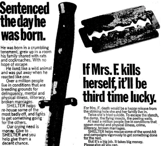 Black and White Advertisements for Homeless Charity Shelter.
On the Left is one with a knife. The text reads:
Sentenced the day he was born.
He was born in a crumbling tenement, grew up in a room his family shared with rats and cockroaches. With no hope of escapee.
He lived like a wild animal and was put away when he reacted like one.
Over a million people live in conditions that are breeding grounds for delinquency, mental and physical illness, illiteracy, broken marriages.
Shelter helps re-house  some of the most badly off, and fights to get something going for the others.
Our crying need is money. Give to shelter and you help give him a decent chance.
The advert on the right has a razor blade. The text says:
If Mrs. F. kills herself, it'll be third time lucky.
For Mrs. F. death would be a happy release from the stinking hole she and her family live in.
Twice she's tried suicide. To escape the stench, the damp, the flying insects, the peeling walls. At least a million people live in conditions that are breeding grounds that spawn mental and physical illness, crime, illiteracy, broken marriages.
Shelter helps rescue some of the worst-hit and campaigns vigorously to get something done for the rest. But it's a big job. It takes big money. Please give all you can.